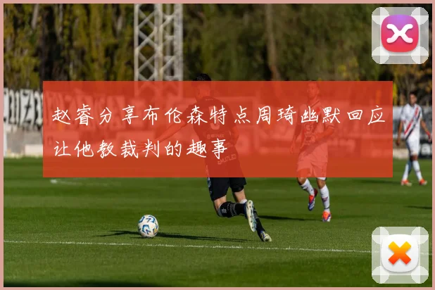 赵睿分享布伦森特点周琦幽默回应让他教裁判的趣事