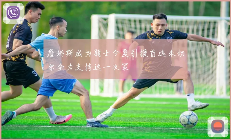 詹姆斯成为骑士今夏引援首选米切尔全力支持这一决策