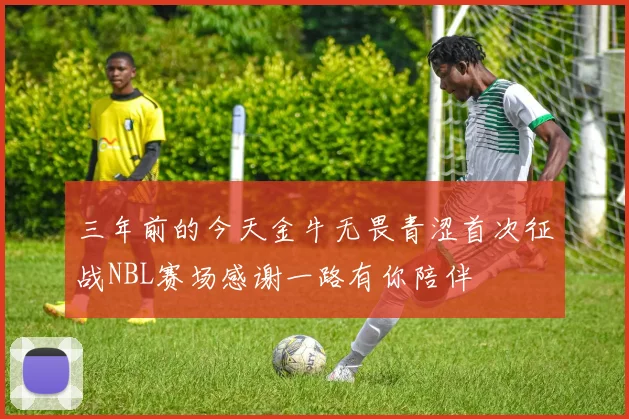 三年前的今天金牛无畏青涩首次征战NBL赛场感谢一路有你陪伴