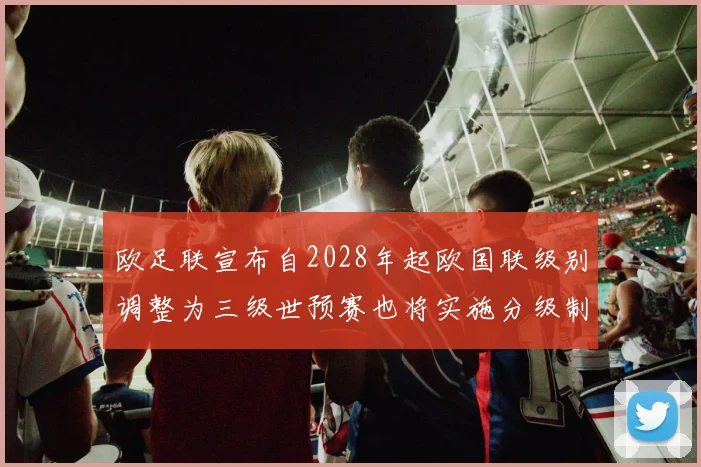 欧足联宣布自2028年起欧国联级别调整为三级世预赛也将实施分级制度