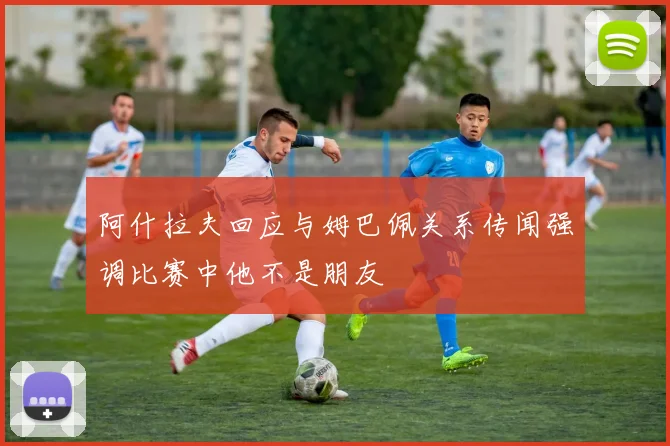阿什拉夫回应与姆巴佩关系传闻强调比赛中他不是朋友