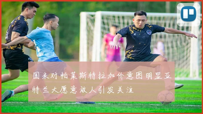 国米对帕莱斯特拉加价意图明显亚特兰大愿意放人引发关注