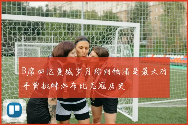 B席回忆曼城岁月称利物浦是最大对手曾挑衅加布比无冠历史