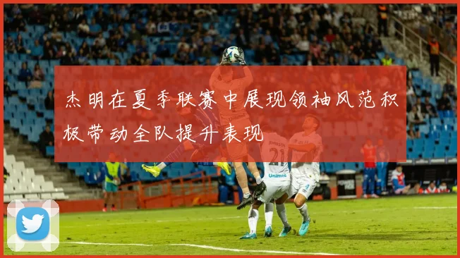 杰明在夏季联赛中展现领袖风范积极带动全队提升表现