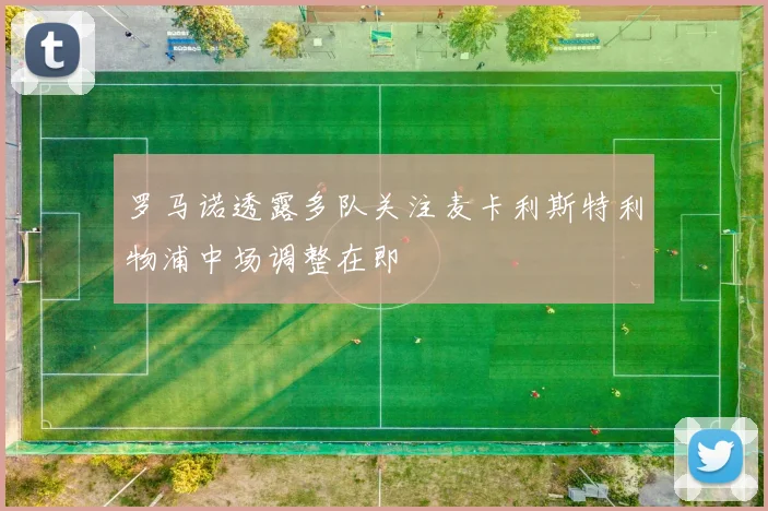 罗马诺透露多队关注麦卡利斯特利物浦中场调整在即