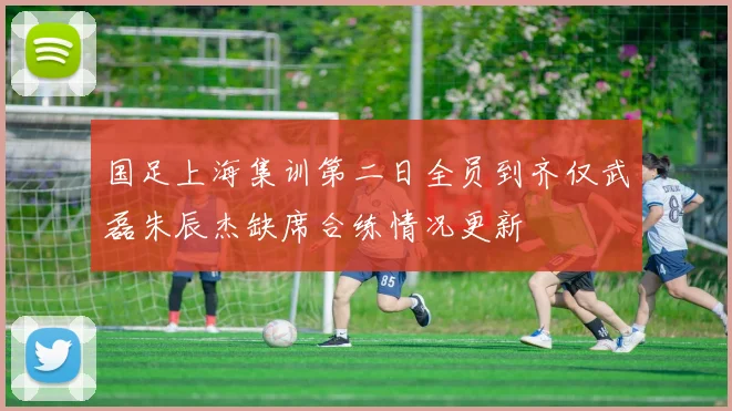 国足上海集训第二日全员到齐仅武磊朱辰杰缺席合练情况更新